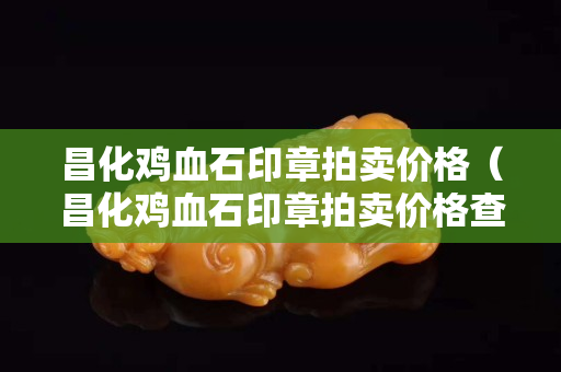 昌化雞血石印章拍賣價(jià)格（昌化雞血石印章拍賣價(jià)格查詢）
