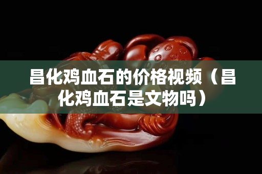 昌化雞血石的價格視頻（昌化雞血石是文物嗎）