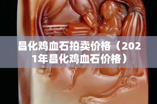 昌化雞血石拍賣(mài)價(jià)格（2021年昌化雞血石價(jià)格）