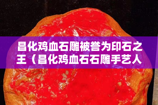 昌化雞血石雕被譽為印石之王（昌化雞血石石雕手藝人）