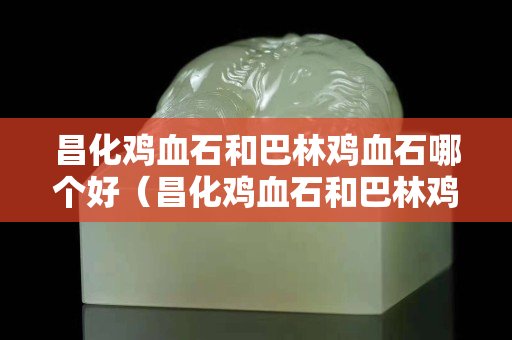 昌化雞血石和巴林雞血石哪個好（昌化雞血石和巴林雞血石哪個好些）