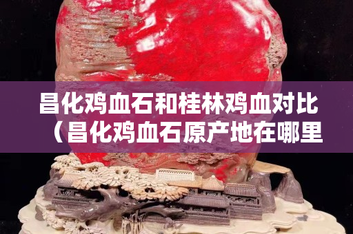 昌化雞血石和桂林雞血對比（昌化雞血石原產地在哪里）