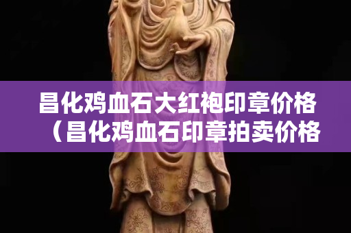 昌化雞血石大紅袍印章價格（昌化雞血石印章拍賣價格）