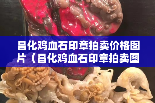 昌化雞血石印章拍賣價格圖片（昌化雞血石印章拍賣圖錄）