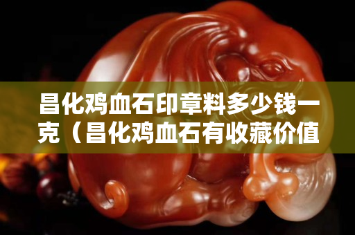 昌化雞血石印章料多少錢(qián)一克（昌化雞血石有收藏價(jià)值嗎）