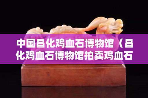 中國昌化雞血石博物館（昌化雞血石博物館拍賣雞血石）