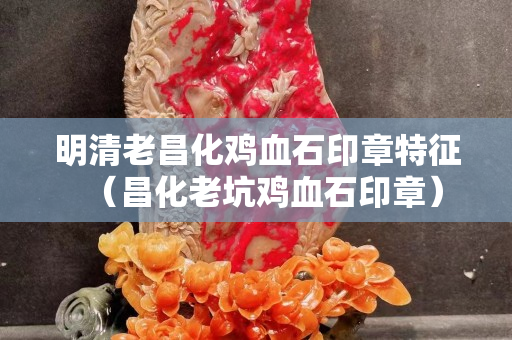 明清老昌化雞血石印章特征（昌化老坑雞血石印章）