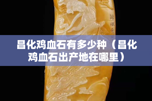 昌化雞血石有多少種（昌化雞血石出產(chǎn)地在哪里）