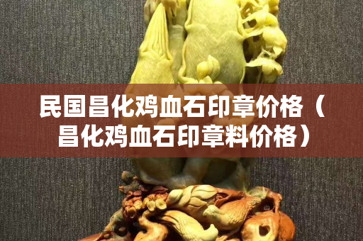 民國昌化雞血石印章價格（昌化雞血石印章料價格）