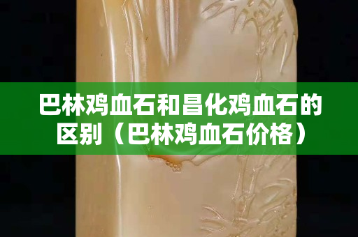 巴林雞血石和昌化雞血石的區(qū)別（巴林雞血石價格）