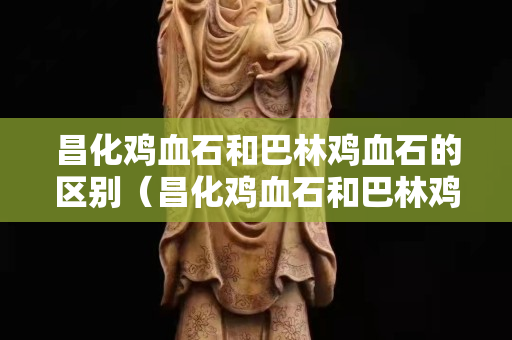 昌化雞血石和巴林雞血石的區(qū)別（昌化雞血石和巴林雞血石的區(qū)別是什么）