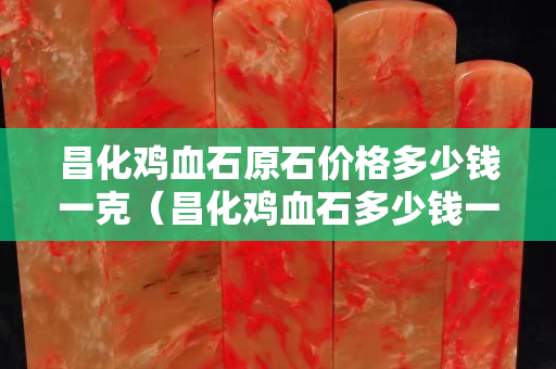昌化雞血石原石價格多少錢一克（昌化雞血石多少錢一克有500）