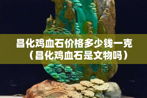 昌化雞血石價格多少錢一克（昌化雞血石是文物嗎）