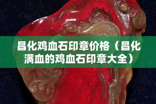 昌化雞血石印章價格（昌化滿血的雞血石印章大全）