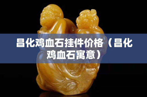 昌化雞血石掛件價格（昌化雞血石寓意）