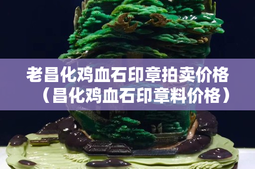 老昌化雞血石印章拍賣價格（昌化雞血石印章料價格）