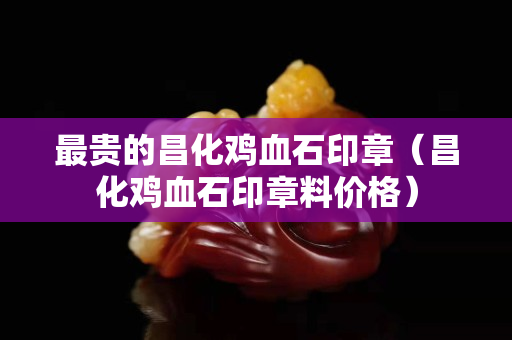 最貴的昌化雞血石印章（昌化雞血石印章料價格）