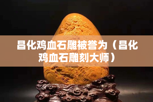 昌化雞血石雕被譽為（昌化雞血石雕刻大師）