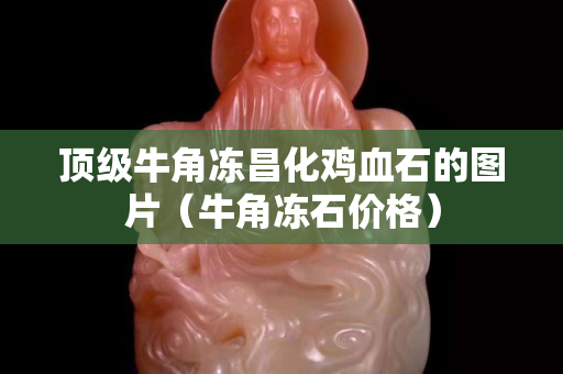 頂級牛角凍昌化雞血石的圖片（牛角凍石價格）