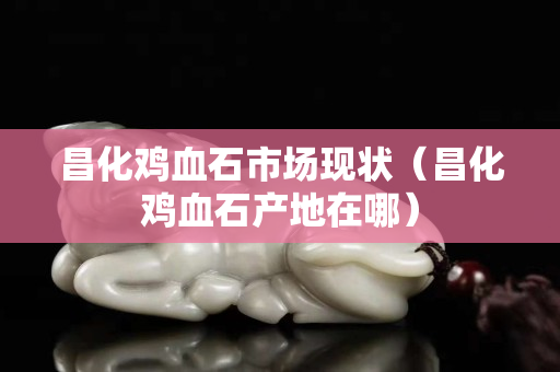 昌化雞血石市場(chǎng)現(xiàn)狀（昌化雞血石產(chǎn)地在哪）