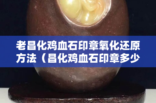 老昌化雞血石印章氧化還原方法（昌化雞血石印章多少錢一克）