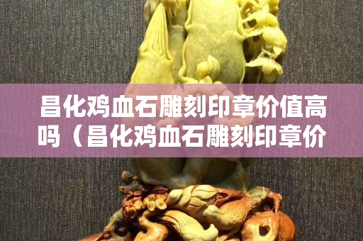 昌化雞血石雕刻印章價值高嗎（昌化雞血石雕刻印章價值高嗎值錢嗎）