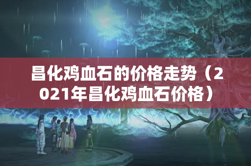 昌化雞血石的價格走勢（2021年昌化雞血石價格）