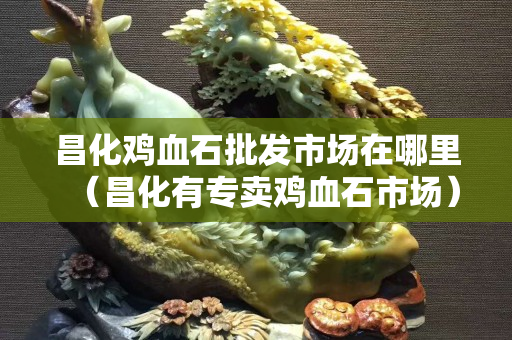 昌化雞血石批發(fā)市場(chǎng)在哪里（昌化有專賣雞血石市場(chǎng)）