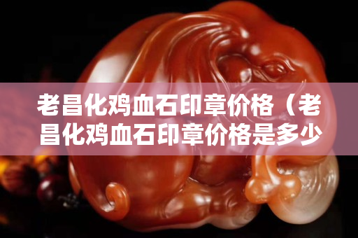 老昌化雞血石印章價格（老昌化雞血石印章價格是多少）