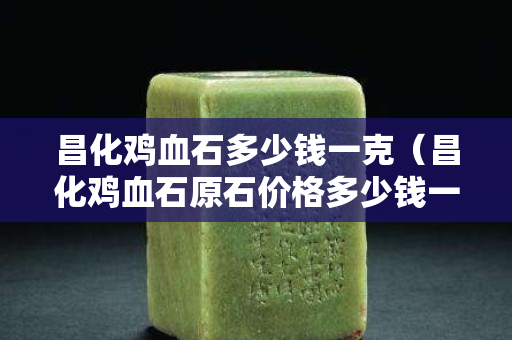 昌化雞血石多少錢(qián)一克（昌化雞血石原石價(jià)格多少錢(qián)一克）