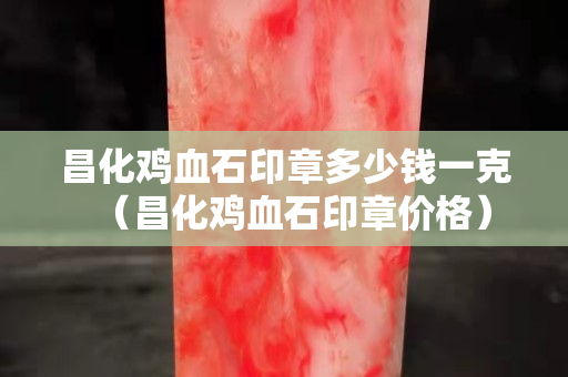 昌化雞血石印章多少錢一克（昌化雞血石印章價格）