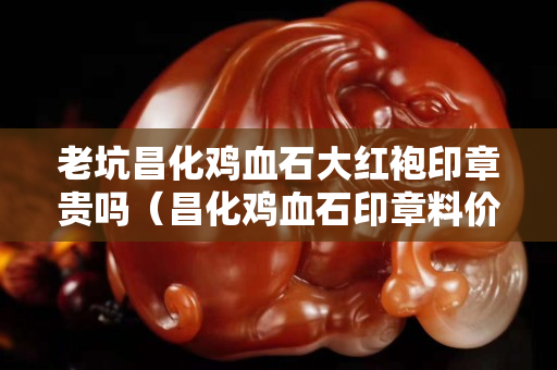 老坑昌化雞血石大紅袍印章貴嗎（昌化雞血石印章料價格）