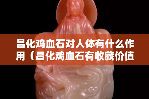 昌化雞血石對人體有什么作用（昌化雞血石有收藏價值嗎）