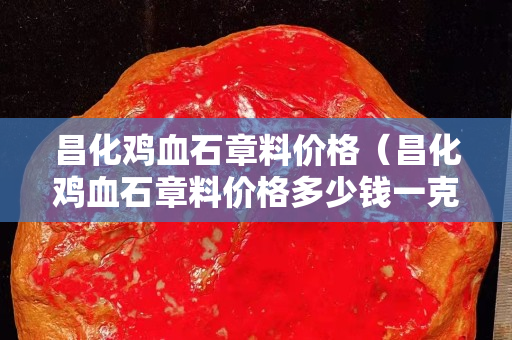 昌化雞血石章料價格（昌化雞血石章料價格多少錢一克）