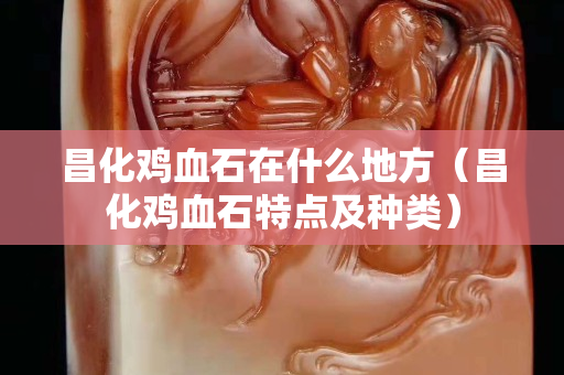 昌化雞血石在什么地方（昌化雞血石特點(diǎn)及種類(lèi)）