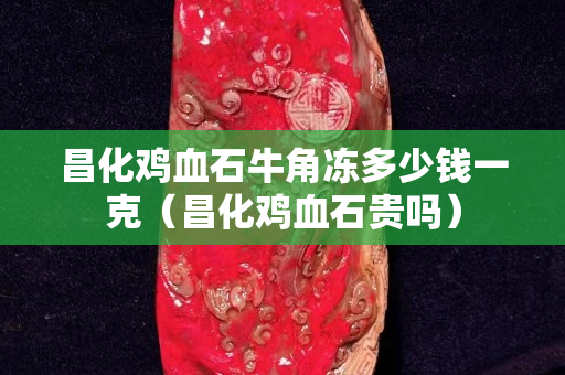 昌化雞血石牛角凍多少錢一克（昌化雞血石貴嗎）