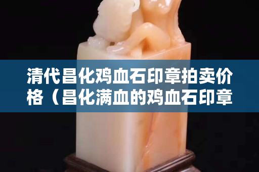 清代昌化雞血石印章拍賣價格（昌化滿血的雞血石印章大全）