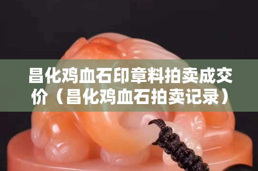 昌化雞血石印章料拍賣成交價（昌化雞血石拍賣記錄）