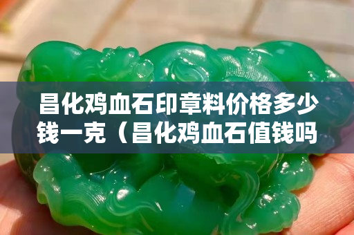 昌化雞血石印章料價格多少錢一克（昌化雞血石值錢嗎）