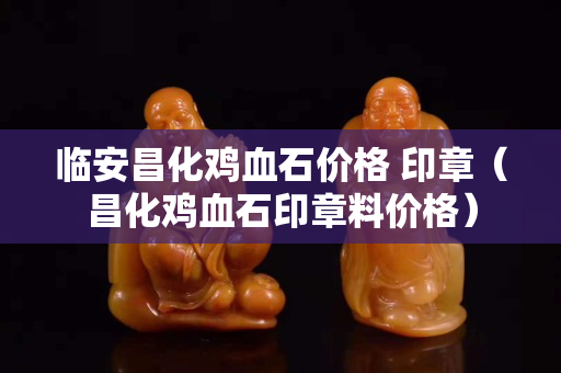 臨安昌化雞血石價格 印章（昌化雞血石印章料價格）