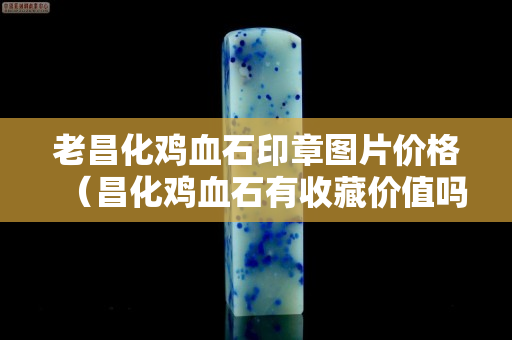 老昌化雞血石印章圖片價格（昌化雞血石有收藏價值嗎）