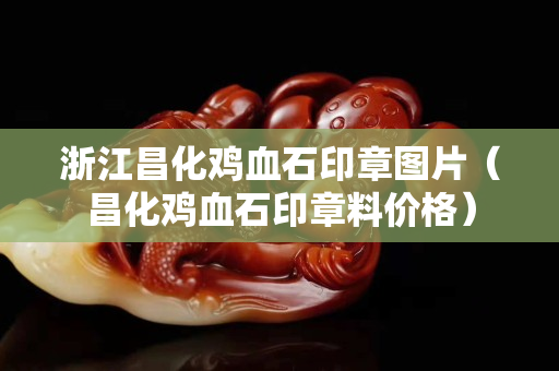 浙江昌化雞血石印章圖片（昌化雞血石印章料價格）