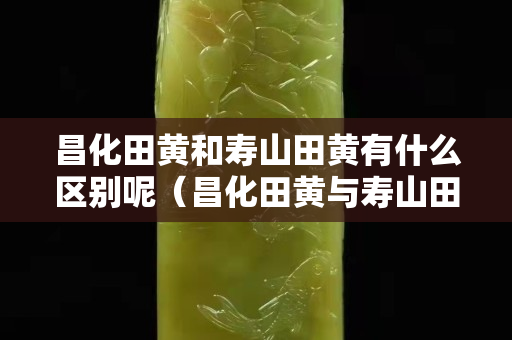 昌化田黃和壽山田黃有什么區別呢（昌化田黃與壽山田黃的區別）