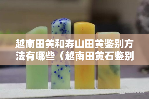 越南田黃和壽山田黃鑒別方法有哪些（越南田黃石鑒別方法）