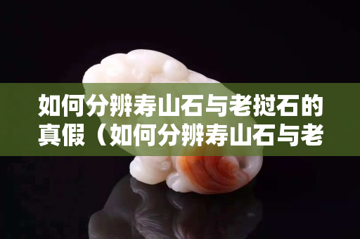 如何分辨壽山石與老撾石的真假（如何分辨壽山石與老撾石的真假鑒別）