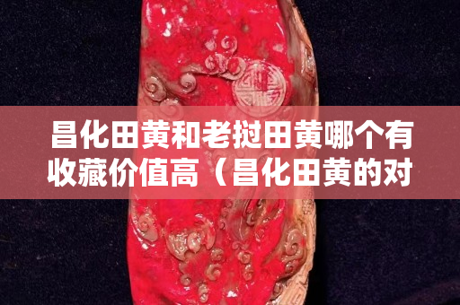 昌化田黃和老撾田黃哪個(gè)有收藏價(jià)值高（昌化田黃的對比鑒別）