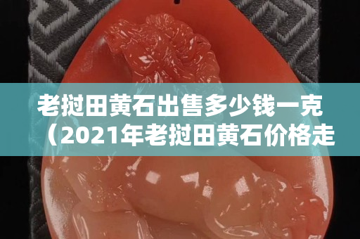 老撾田黃石出售多少錢一克（2021年老撾田黃石價格走勢）