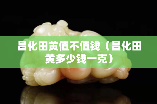 昌化田黃值不值錢（昌化田黃多少錢一克）