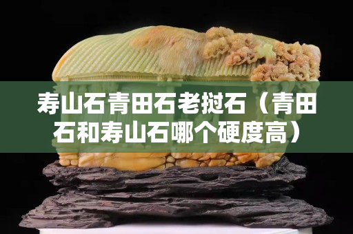 壽山石青田石老撾石（青田石和壽山石哪個硬度高）