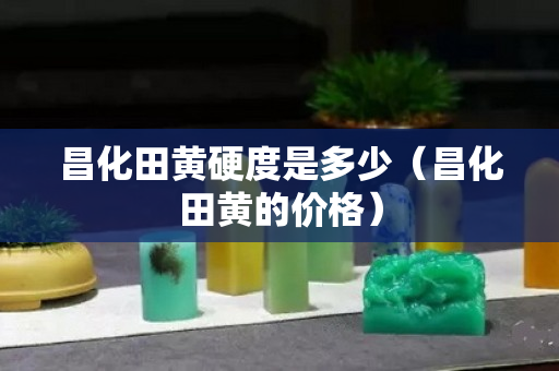 昌化田黃硬度是多少（昌化田黃的價格）
